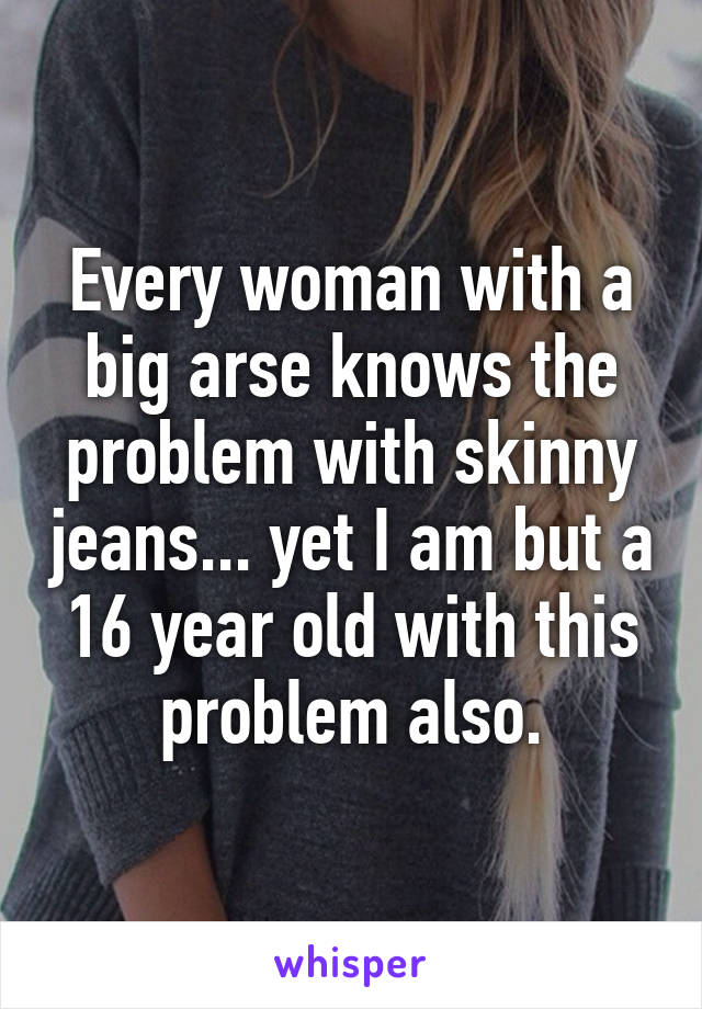 Every woman with a big arse knows the problem with skinny jeans... yet I am but a 16 year old with this problem also.