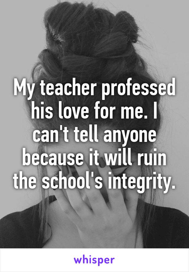 My teacher professed his love for me. I can't tell anyone because it will ruin the school's integrity.