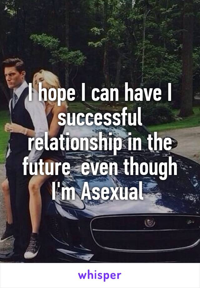 I hope I can have I successful relationship in the future  even though I'm Asexual 