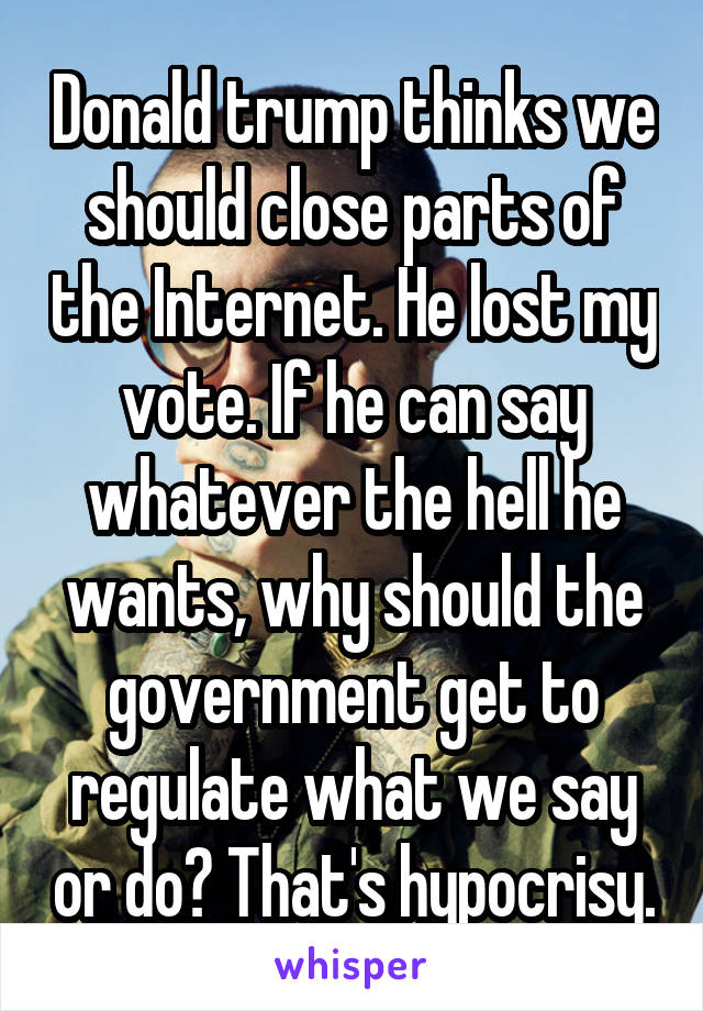 Donald trump thinks we should close parts of the Internet. He lost my vote. If he can say whatever the hell he wants, why should the government get to regulate what we say or do? That's hypocrisy.
