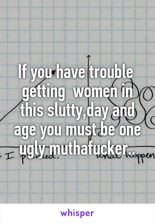 If you have trouble  getting  women in this slutty,day and age you must be one ugly muthafucker..