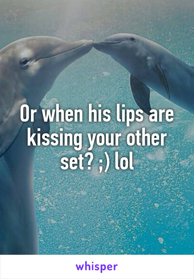 Or when his lips are kissing your other set? ;) lol