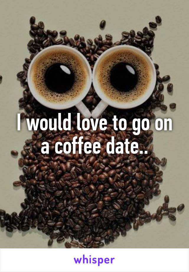 I would love to go on a coffee date..