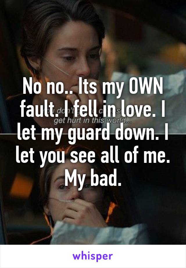 No no.. Its my OWN fault. I fell in love. I let my guard down. I let you see all of me. My bad.