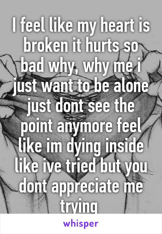 I feel like my heart is broken it hurts so bad why, why me i just want to be alone just dont see the point anymore feel like im dying inside like ive tried but you dont appreciate me trying 