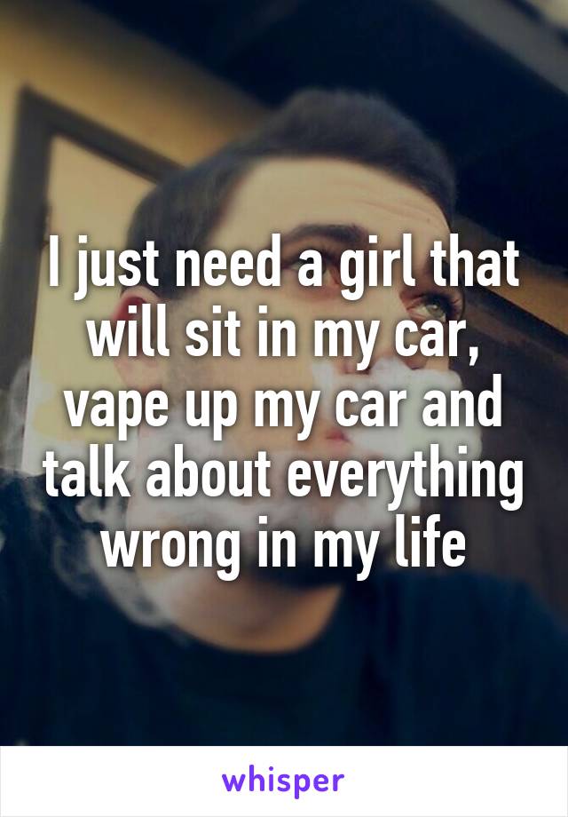 I just need a girl that will sit in my car, vape up my car and talk about everything wrong in my life