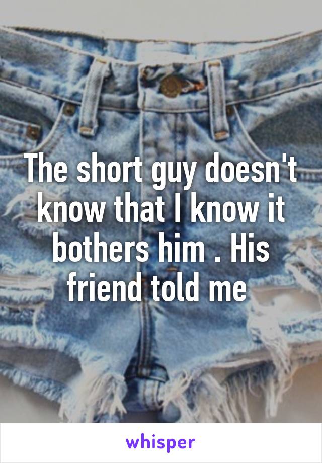 The short guy doesn't know that I know it bothers him . His friend told me 