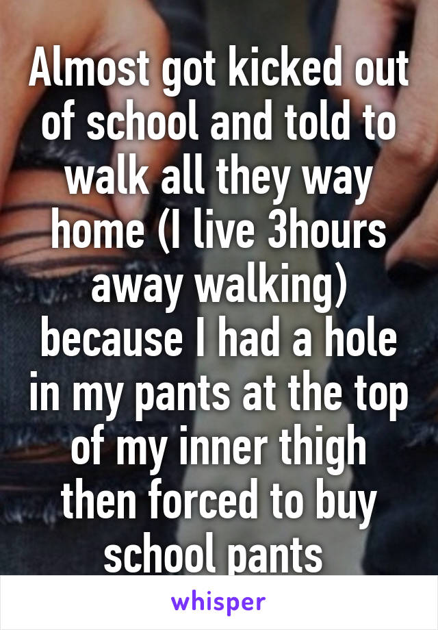 Almost got kicked out of school and told to walk all they way home (I live 3hours away walking) because I had a hole in my pants at the top of my inner thigh then forced to buy school pants 