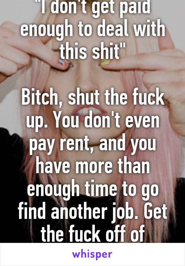 "I don't get paid enough to deal with this shit"

Bitch, shut the fuck up. You don't even pay rent, and you have more than enough time to go find another job. Get the fuck off of League.