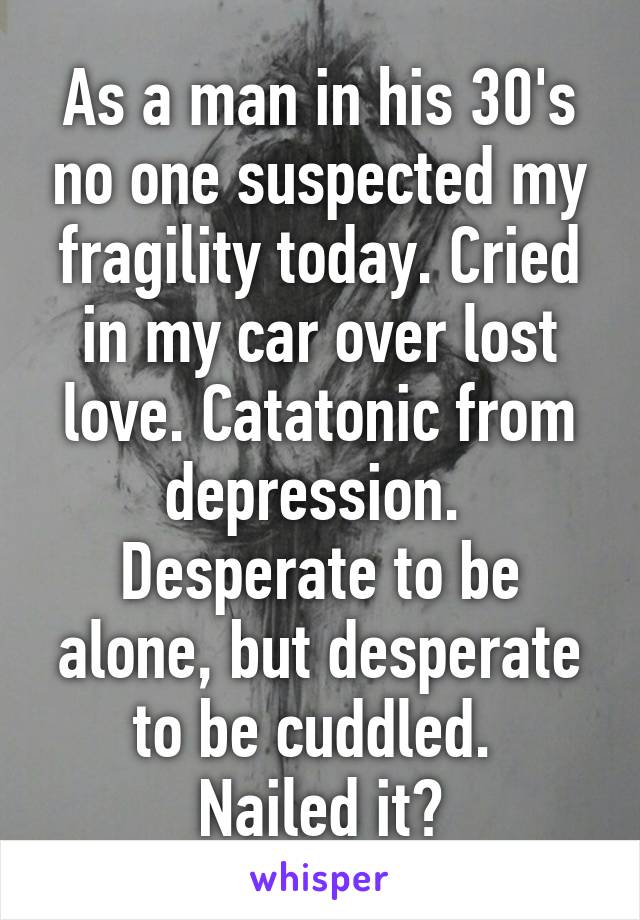 As a man in his 30's no one suspected my fragility today. Cried in my car over lost love. Catatonic from depression. 
Desperate to be alone, but desperate to be cuddled. 
Nailed it?