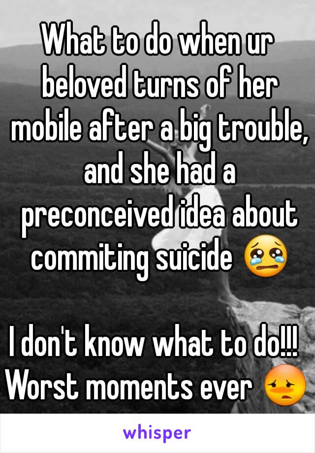 What to do when ur beloved turns of her mobile after a big trouble, and she had a preconceived idea about commiting suicide 😢

I don't know what to do!!! 
Worst moments ever 😳



