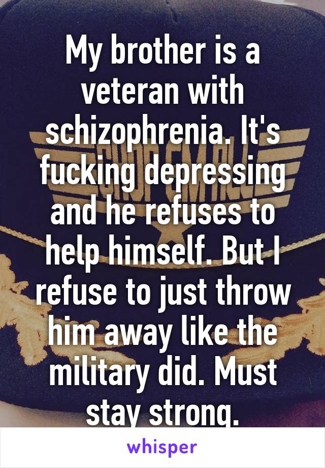 My brother is a veteran with schizophrenia. It's fucking depressing and he refuses to help himself. But I refuse to just throw him away like the military did. Must stay strong.