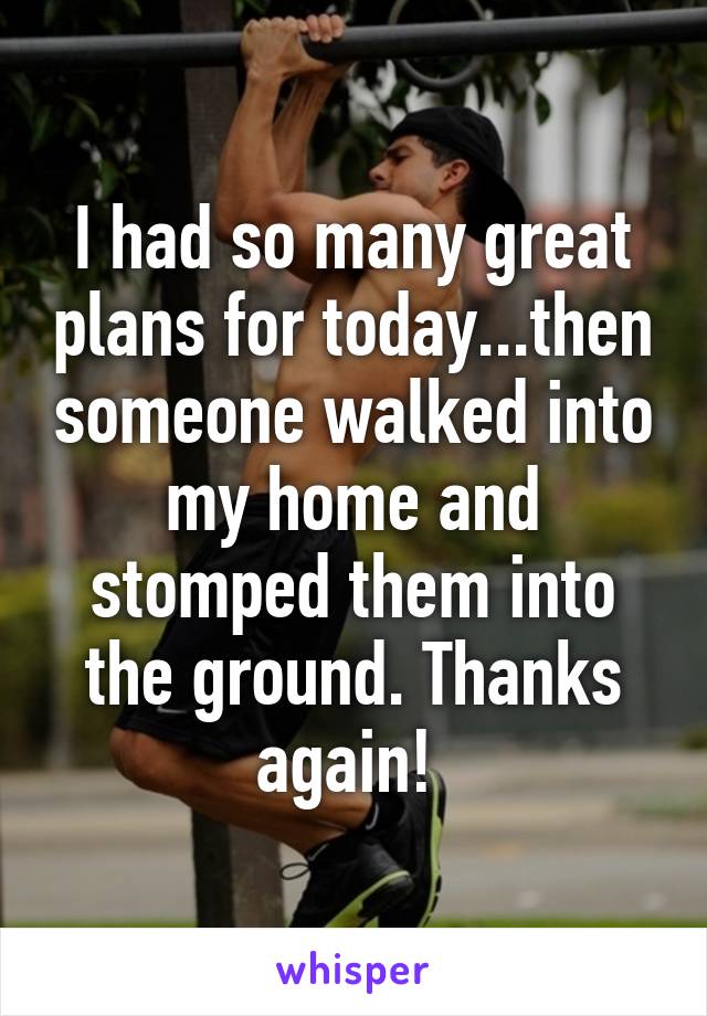 I had so many great plans for today...then someone walked into my home and stomped them into the ground. Thanks again! 