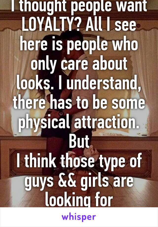 I thought people want LOYALTY? All I see here is people who only care about looks. I understand, there has to be some physical attraction. But
I think those type of guys && girls are looking for CONVENIENCE.