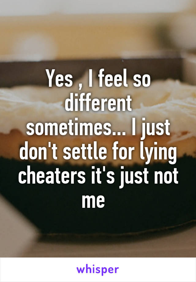 Yes , I feel so different sometimes... I just don't settle for lying cheaters it's just not me  