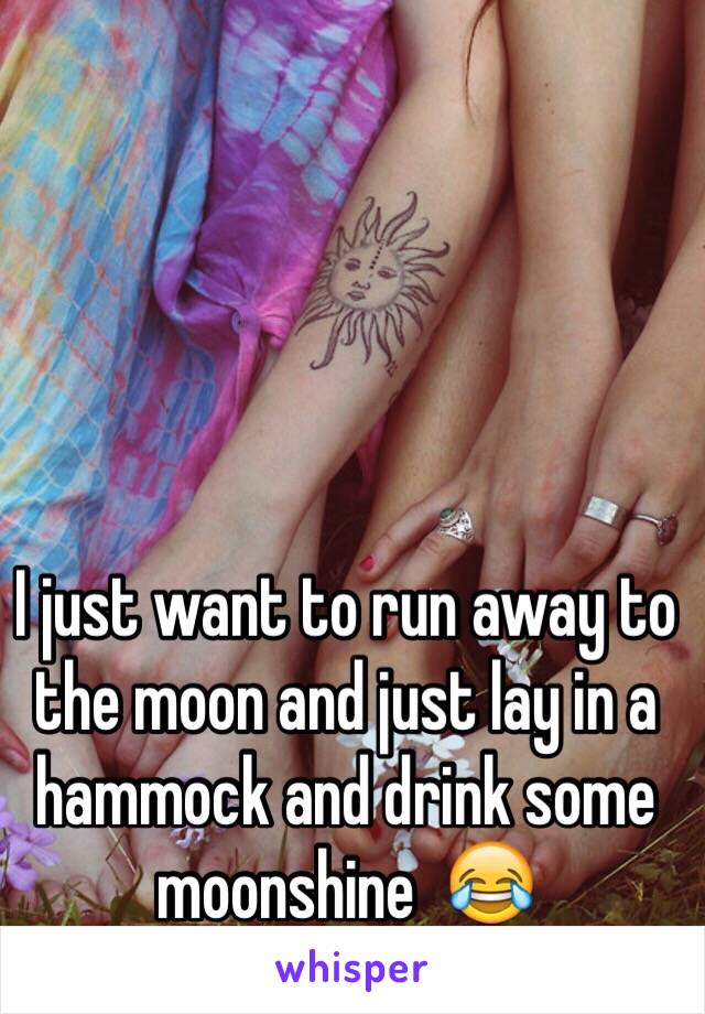 I just want to run away to the moon and just lay in a hammock and drink some moonshine  😂