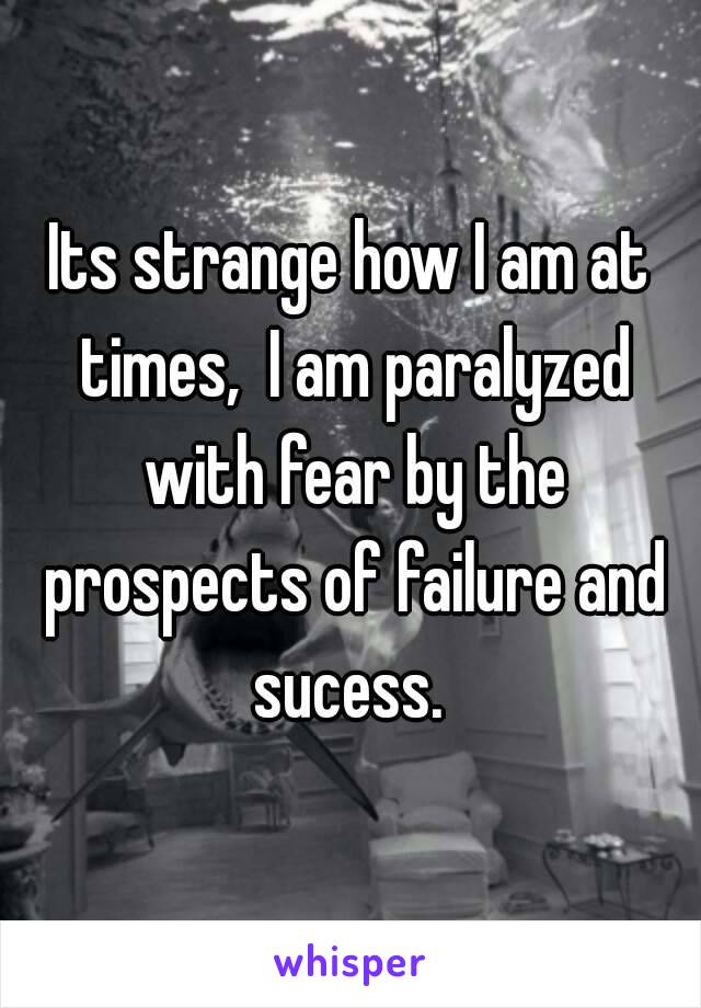 Its strange how I am at times,  I am paralyzed with fear by the prospects of failure and sucess. 