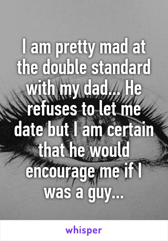 I am pretty mad at the double standard with my dad... He refuses to let me date but I am certain that he would encourage me if I was a guy...