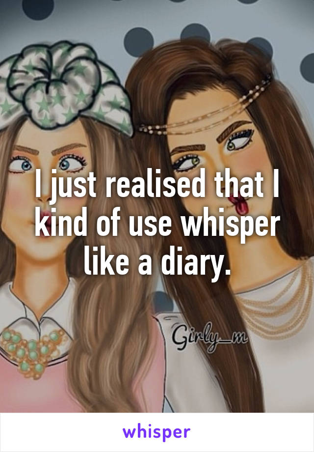 I just realised that I kind of use whisper like a diary.