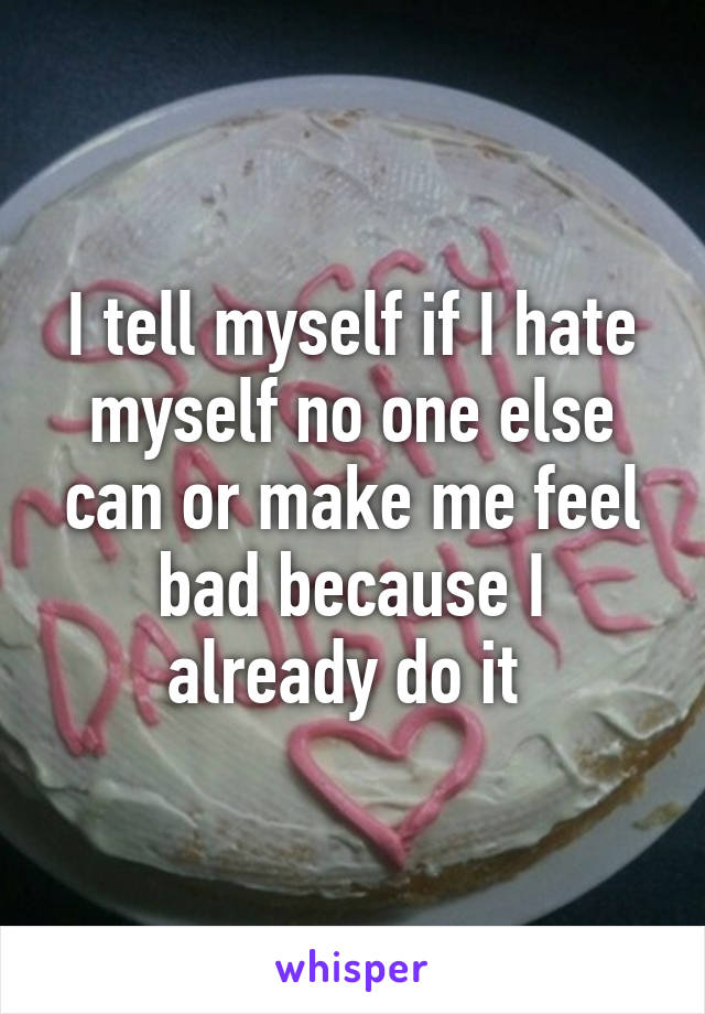 I tell myself if I hate myself no one else can or make me feel bad because I already do it 