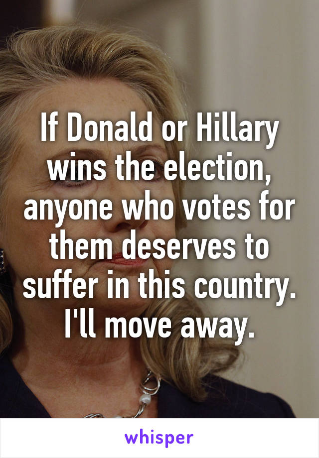 If Donald or Hillary wins the election, anyone who votes for them deserves to suffer in this country. I'll move away.