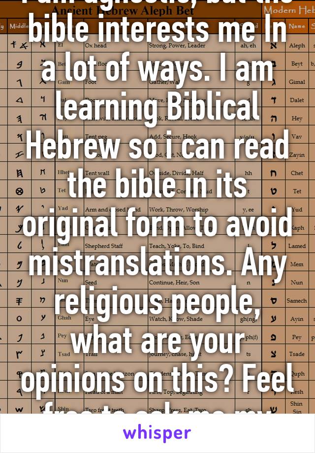 I am agnostic, but the bible interests me In a lot of ways. I am learning Biblical Hebrew so i can read the bible in its original form to avoid mistranslations. Any religious people, what are your opinions on this? Feel free to ask me my beliefs.