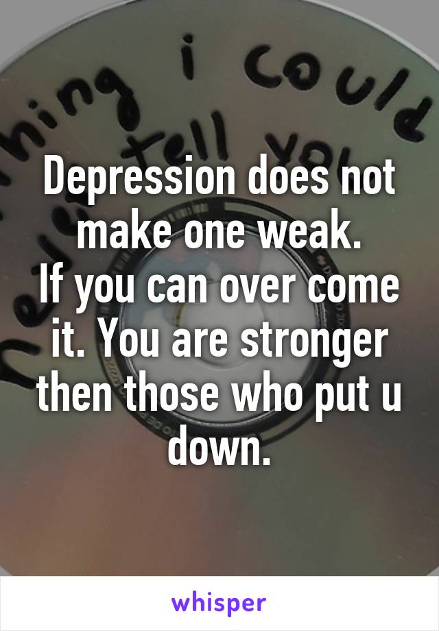 Depression does not make one weak.
If you can over come it. You are stronger then those who put u down.