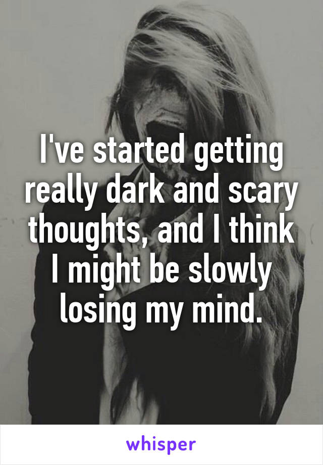 I've started getting really dark and scary thoughts, and I think I might be slowly losing my mind.