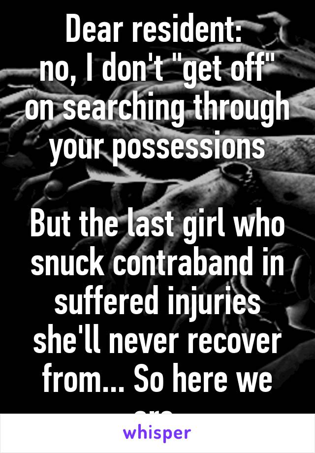 Dear resident: 
no, I don't "get off" on searching through your possessions

But the last girl who snuck contraband in suffered injuries she'll never recover from... So here we are.