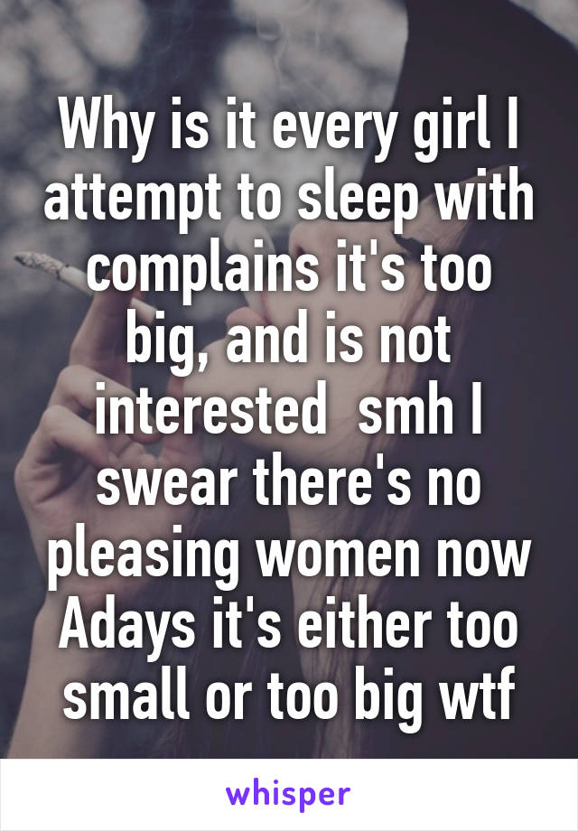 Why is it every girl I attempt to sleep with complains it's too big, and is not interested  smh I swear there's no pleasing women now Adays it's either too small or too big wtf