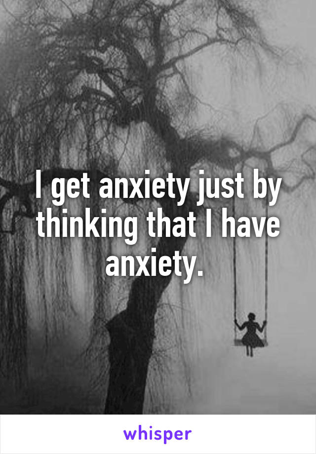 I get anxiety just by thinking that I have anxiety. 