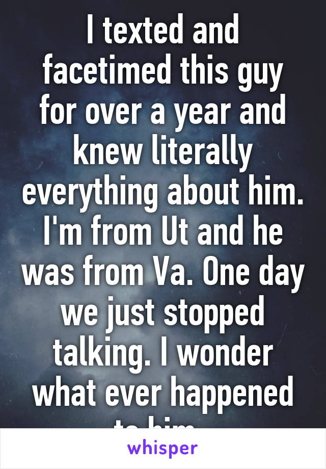 I texted and facetimed this guy for over a year and knew literally everything about him. I'm from Ut and he was from Va. One day we just stopped talking. I wonder what ever happened to him. 