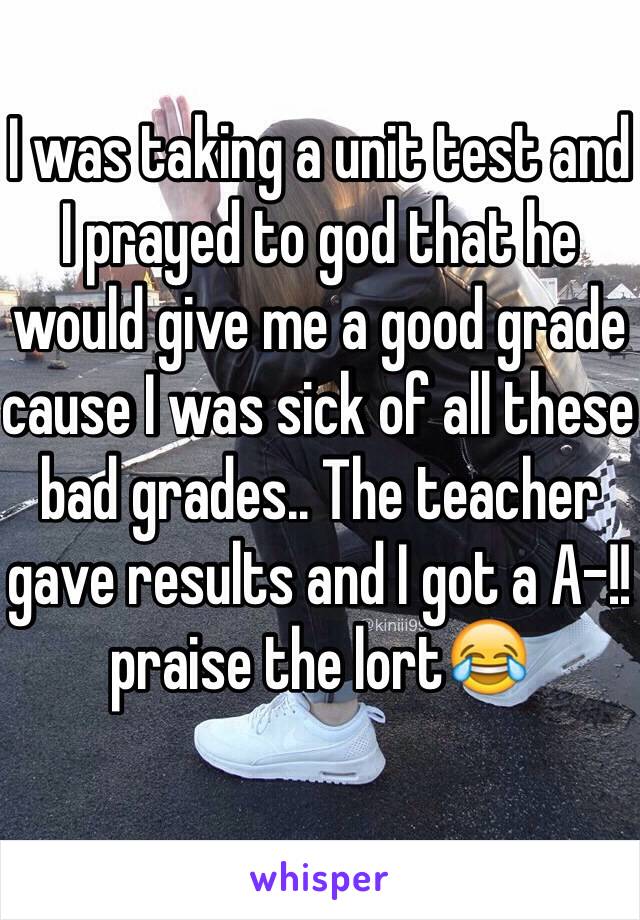 I was taking a unit test and I prayed to god that he would give me a good grade cause I was sick of all these bad grades.. The teacher gave results and I got a A-!! praise the lort😂