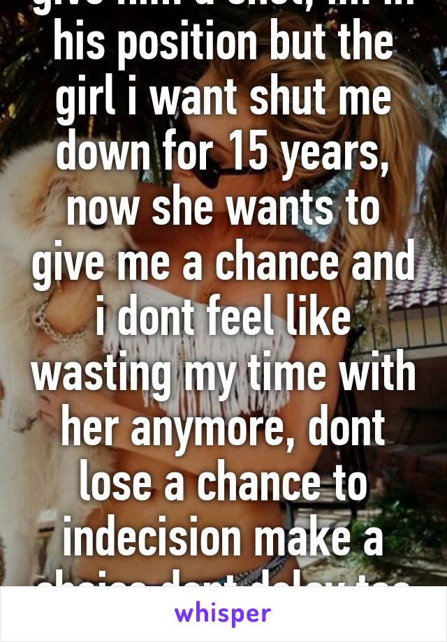 give him a shot, im in his position but the girl i want shut me down for 15 years, now she wants to give me a chance and i dont feel like wasting my time with her anymore, dont lose a chance to indecision make a choice dont delay too long.