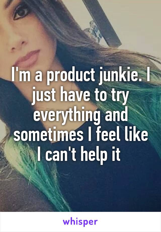 I'm a product junkie. I just have to try everything and sometimes I feel like I can't help it 