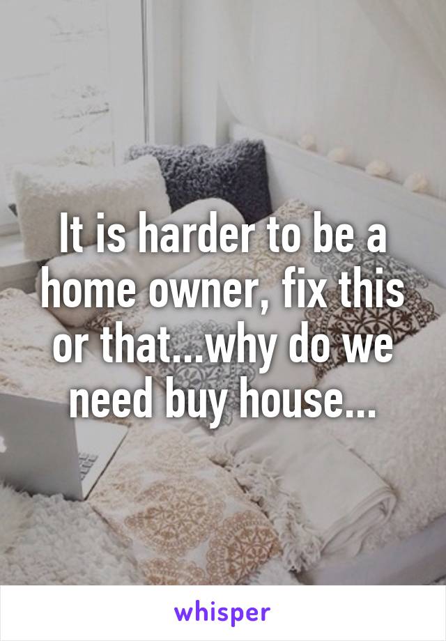 It is harder to be a home owner, fix this or that...why do we need buy house...