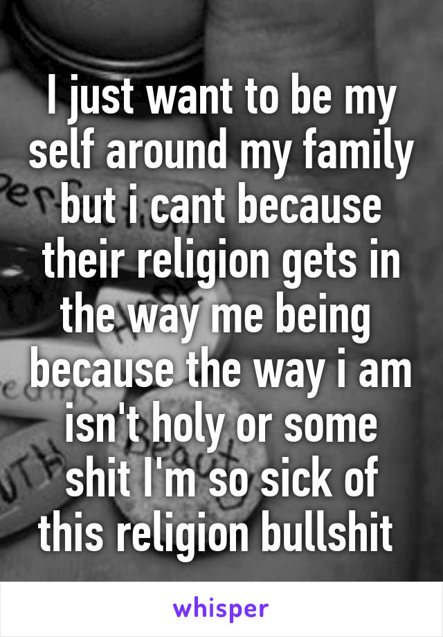 I just want to be my self around my family but i cant because their religion gets in the way me being  because the way i am isn't holy or some shit I'm so sick of this religion bullshit 