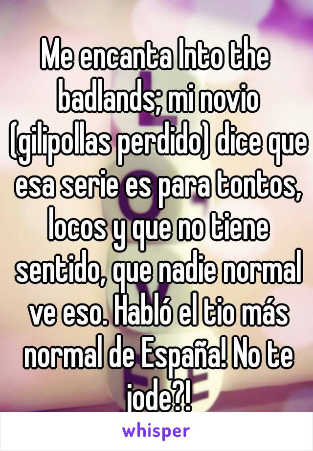 Me encanta Into the badlands; mi novio (gilipollas perdido) dice que esa serie es para tontos, locos y que no tiene sentido, que nadie normal ve eso. Habló el tio más normal de España! No te jode?!