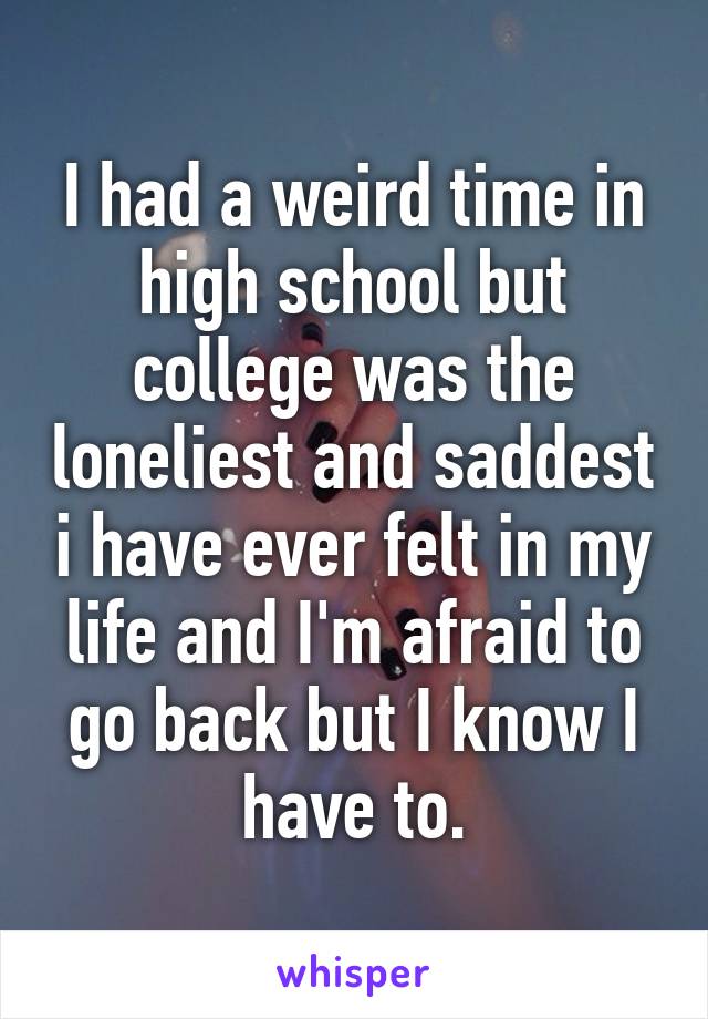 I had a weird time in high school but college was the loneliest and saddest i have ever felt in my life and I'm afraid to go back but I know I have to.