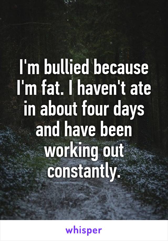 I'm bullied because I'm fat. I haven't ate in about four days and have been working out constantly.