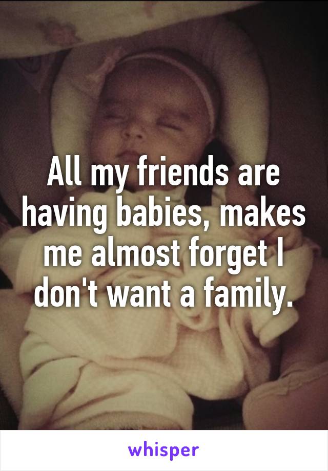 All my friends are having babies, makes me almost forget I don't want a family.