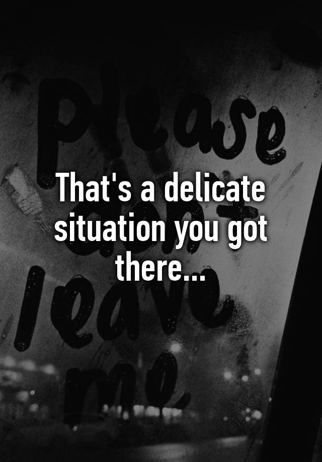 that-s-a-delicate-situation-you-got-there