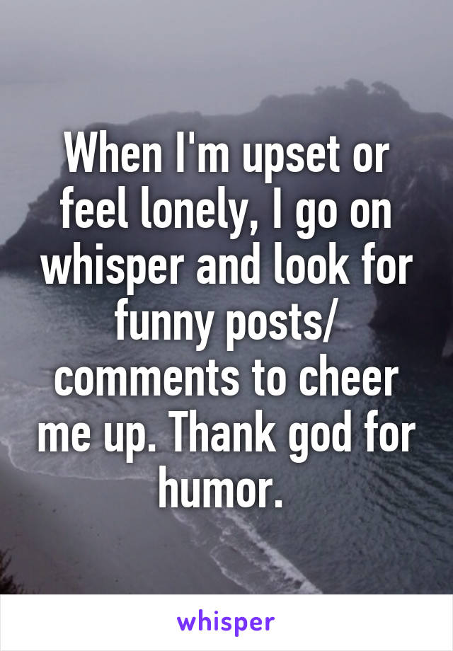 When I'm upset or feel lonely, I go on whisper and look for funny posts/ comments to cheer me up. Thank god for humor. 