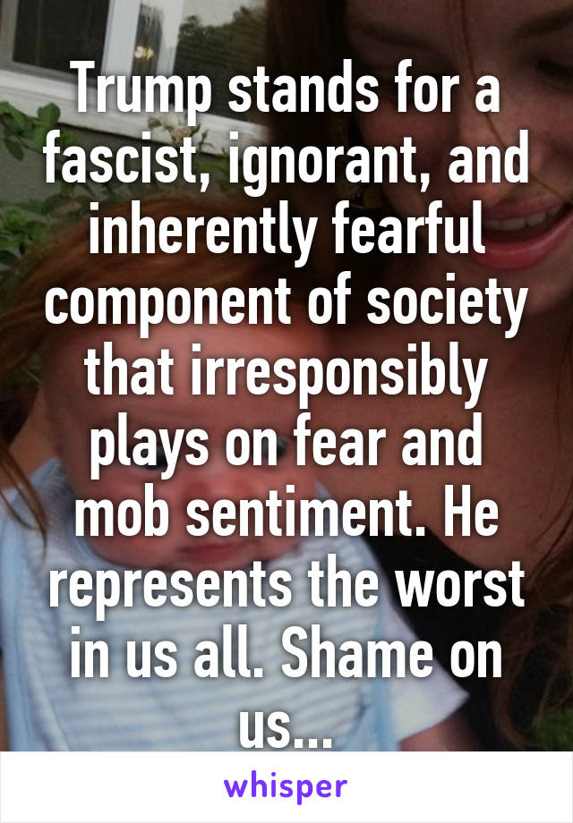 Trump stands for a fascist, ignorant, and inherently fearful component of society that irresponsibly plays on fear and mob sentiment. He represents the worst in us all. Shame on us...