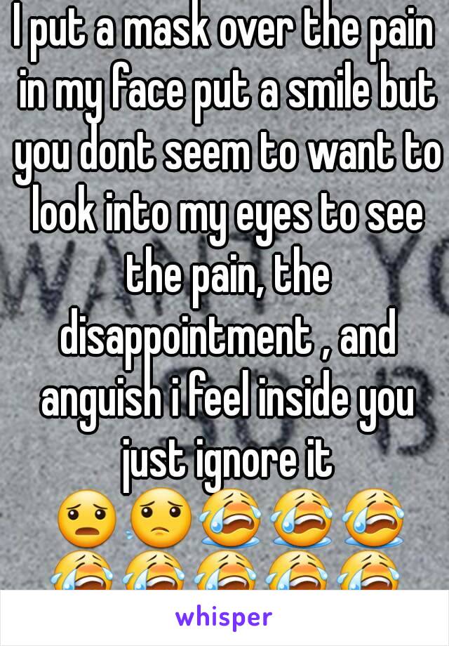 I put a mask over the pain in my face put a smile but you dont seem to want to look into my eyes to see the pain, the disappointment , and anguish i feel inside you just ignore it 😦😟😭😭😭😭😭😭😭😭