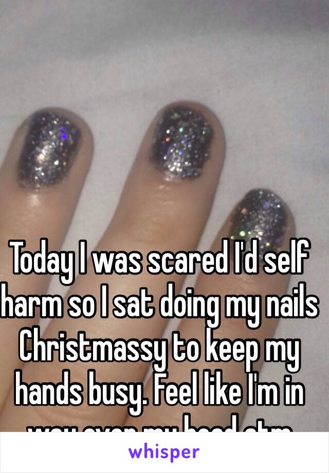 Today I was scared I'd self harm so I sat doing my nails Christmassy to keep my hands busy. Feel like I'm in way over my head atm 