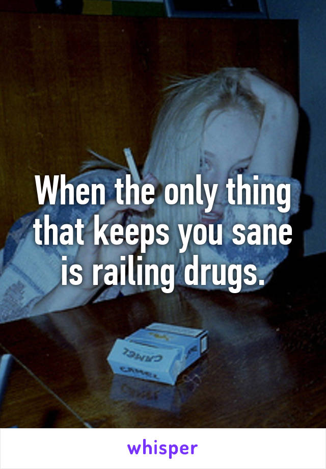 When the only thing that keeps you sane is railing drugs.