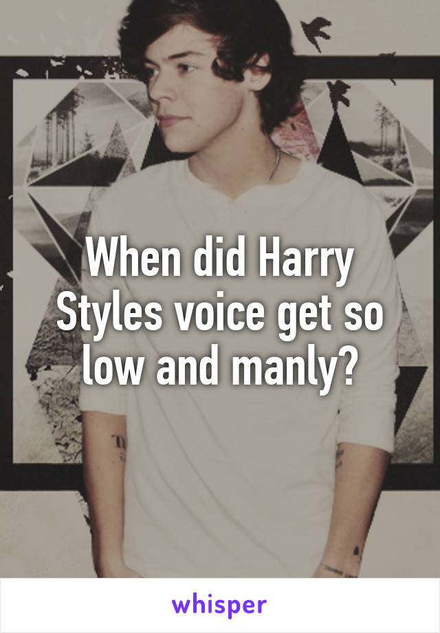 When did Harry Styles voice get so low and manly?