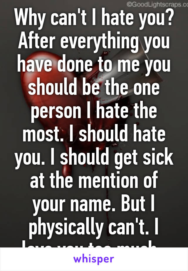 Why can't I hate you? After everything you have done to me you should be the one person I hate the most. I should hate you. I should get sick at the mention of your name. But I physically can't. I love you too much. 