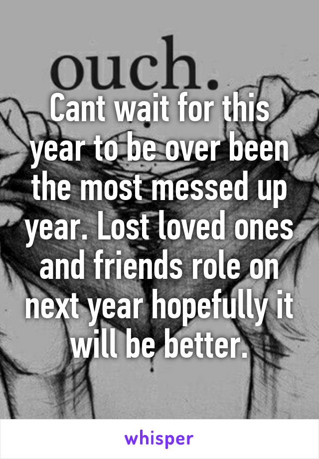 Cant wait for this year to be over been the most messed up year. Lost loved ones and friends role on next year hopefully it will be better.